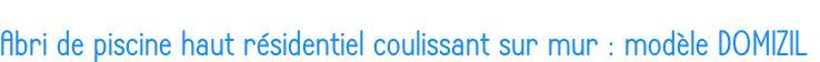 Abri de piscine haut résidentiel coulissant sur mur : modèle DOMIZIL